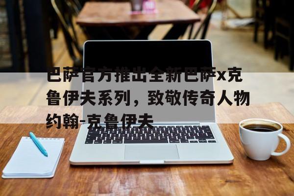 关于巴萨官方推出全新巴萨x克鲁伊夫系列，致敬传奇人物约翰-克鲁伊夫的信息