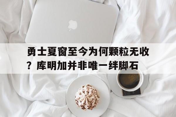 勇士夏窗至今为何颗粒无收？库明加并非唯一绊脚石的简单介绍