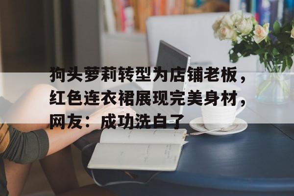 平博网站-包含狗头萝莉转型为店铺老板，红色连衣裙展现完美身材，网友：成功洗白了的词条