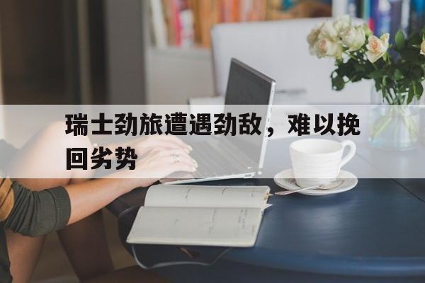 平博体育试玩-关于瑞士劲旅遭遇劲敌，难以挽回劣势的信息